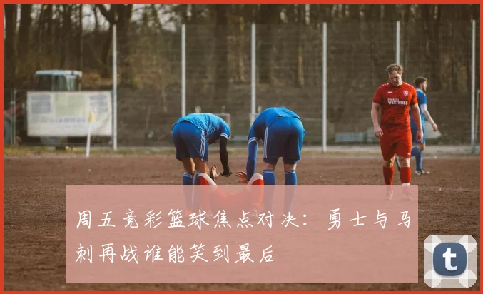 周五竞彩篮球焦点对决：勇士与马刺再战谁能笑到最后