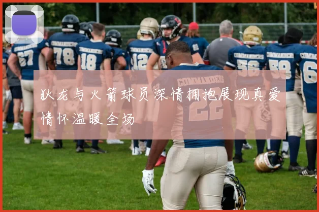 狄龙与火箭球员深情拥抱展现真爱情怀温暖全场
