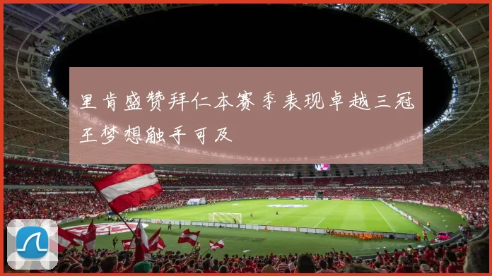 里肯盛赞拜仁本赛季表现卓越三冠王梦想触手可及