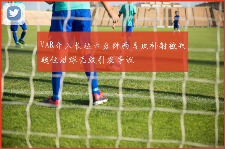 VAR介入长达六分钟西马坎补射被判越位进球无效引发争议