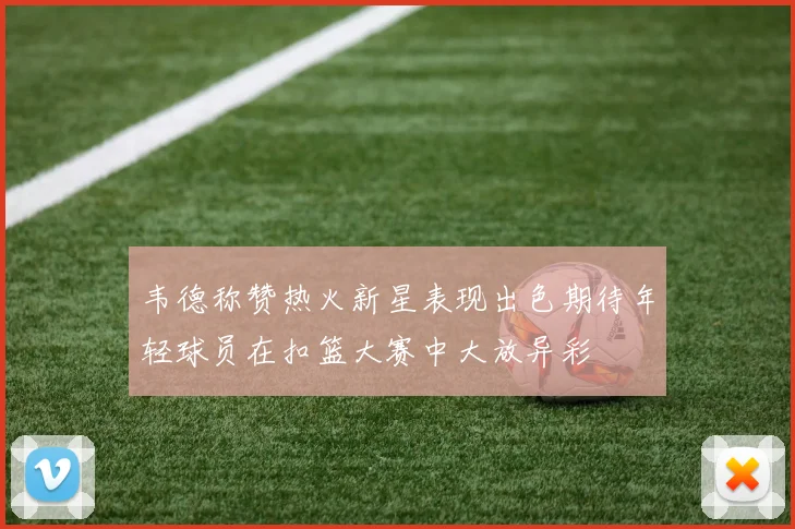 韦德称赞热火新星表现出色期待年轻球员在扣篮大赛中大放异彩