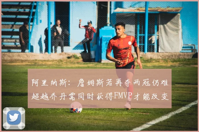 阿里纳斯：詹姆斯若再夺两冠仍难超越乔丹需同时获得FMVP才能改变局面