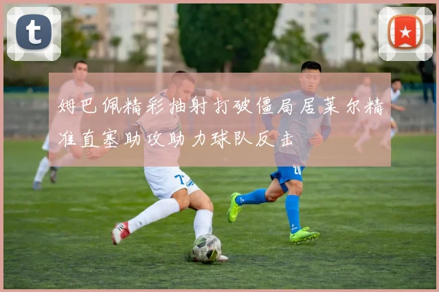 姆巴佩精彩抽射打破僵局居莱尔精准直塞助攻助力球队反击