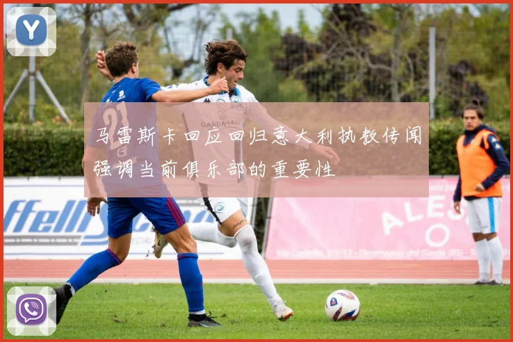 马雷斯卡回应回归意大利执教传闻强调当前俱乐部的重要性