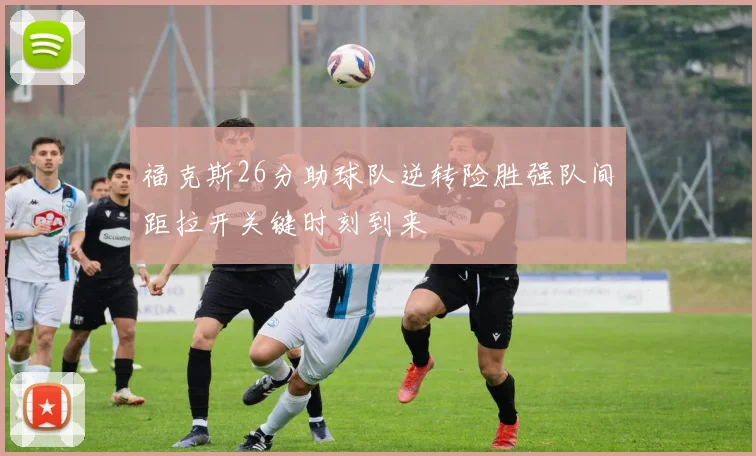 福克斯26分助球队逆转险胜强队间距拉开关键时刻到来