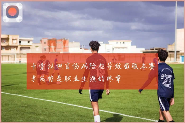 卡索拉坦言伤病险些导致截肢本赛季或将是职业生涯的终章
