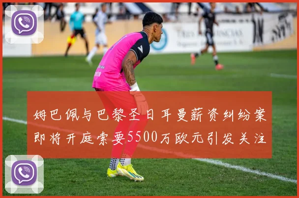 姆巴佩与巴黎圣日耳曼薪资纠纷案即将开庭索要5500万欧元引发关注