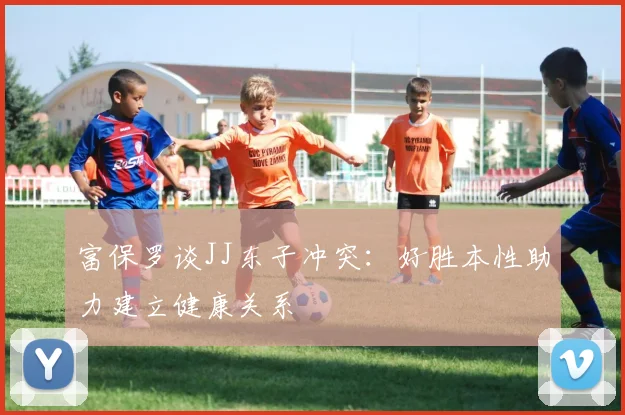 富保罗谈JJ东子冲突：好胜本性助力建立健康关系