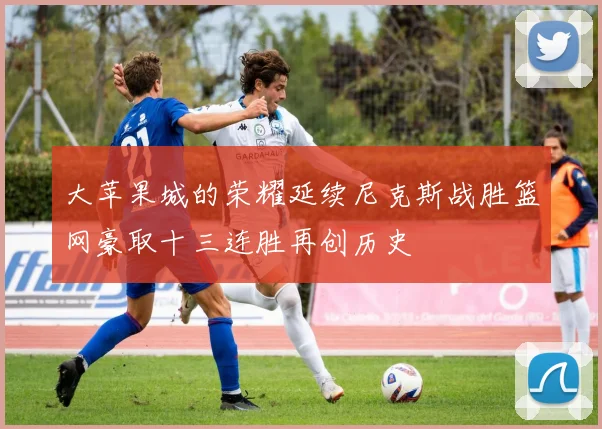 大苹果城的荣耀延续尼克斯战胜篮网豪取十三连胜再创历史