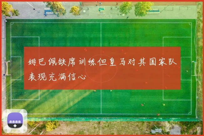 姆巴佩缺席训练但皇马对其国家队表现充满信心