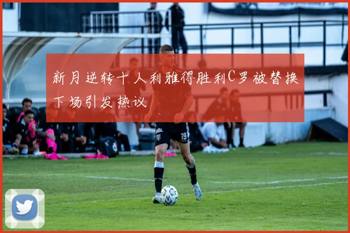 新月逆转十人利雅得胜利C罗被替换下场引发热议