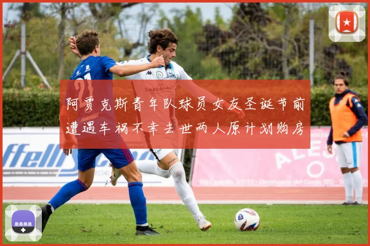 阿贾克斯青年队球员女友圣诞节前遭遇车祸不幸去世两人原计划购房梦想破灭