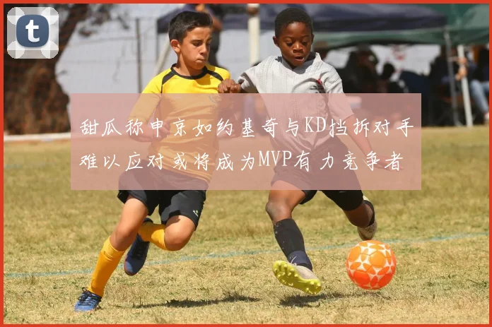 甜瓜称申京如约基奇与KD挡拆对手难以应对或将成为MVP有力竞争者