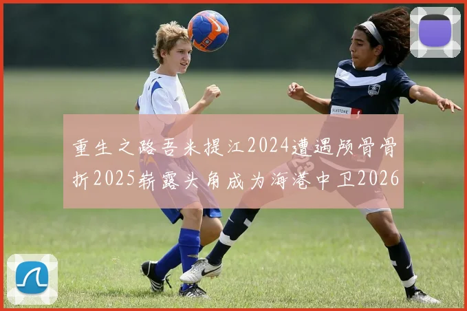 重生之路吾米提江2024遭遇颅骨骨折2025崭露头角成为海港中卫2026冲击U23冠军