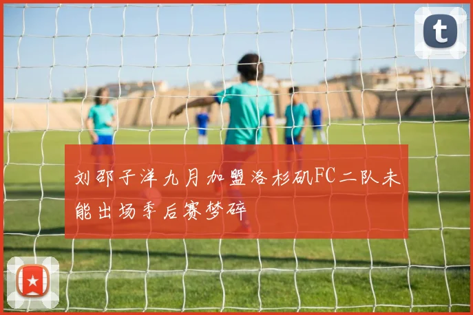 刘邵子洋九月加盟洛杉矶FC二队未能出场季后赛梦碎