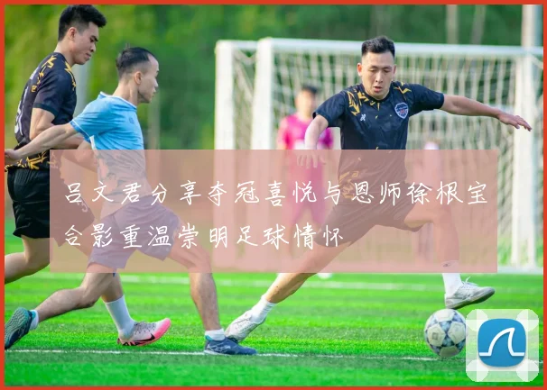 吕文君分享夺冠喜悦与恩师徐根宝合影重温崇明足球情怀