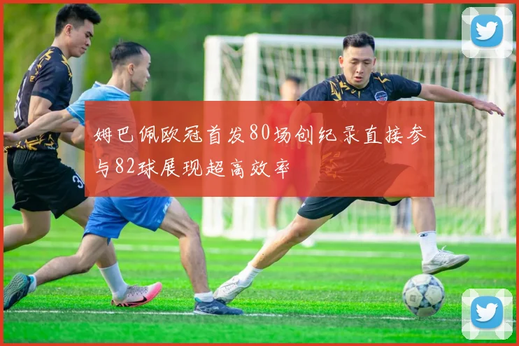 姆巴佩欧冠首发80场创纪录直接参与82球展现超高效率