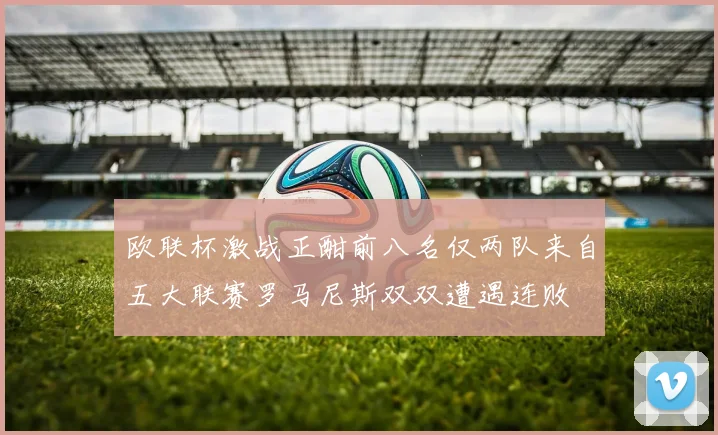 欧联杯激战正酣前八名仅两队来自五大联赛罗马尼斯双双遭遇连败
